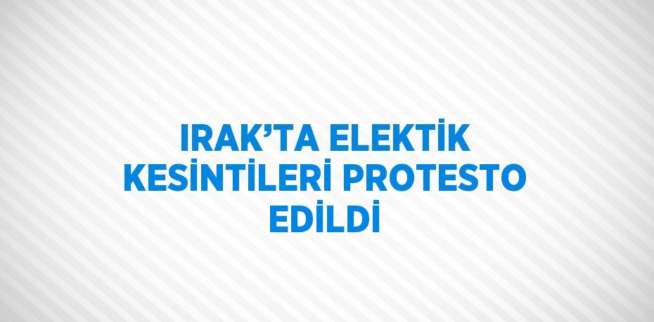 IRAK’TA ELEKTİK KESİNTİLERİ PROTESTO EDİLDİ