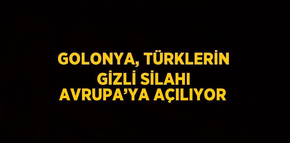 GOLONYA, TÜRKLERİN GİZLİ SİLAHI AVRUPA’YA AÇILIYOR