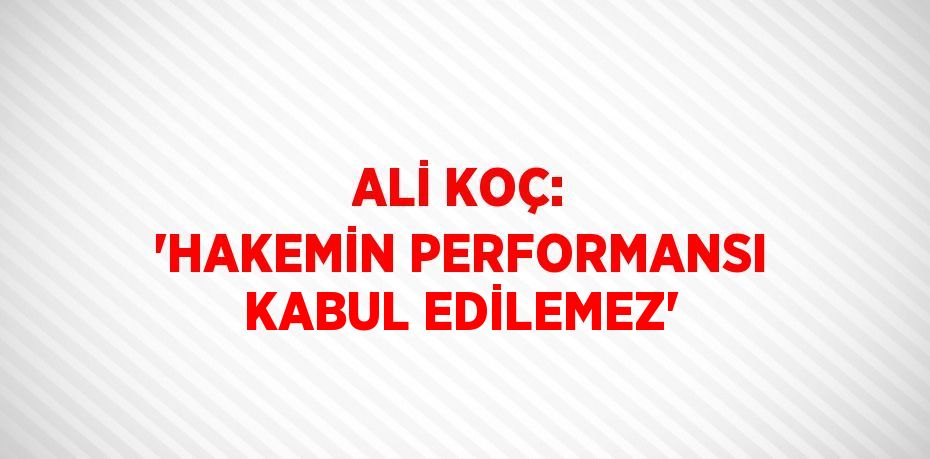 ALİ KOÇ: 'HAKEMİN PERFORMANSI KABUL EDİLEMEZ'