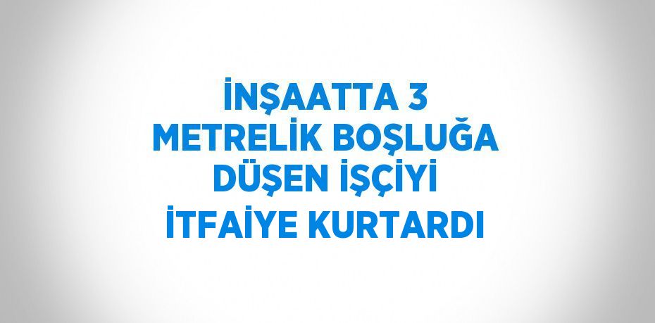 İNŞAATTA 3 METRELİK BOŞLUĞA DÜŞEN İŞÇİYİ İTFAİYE KURTARDI