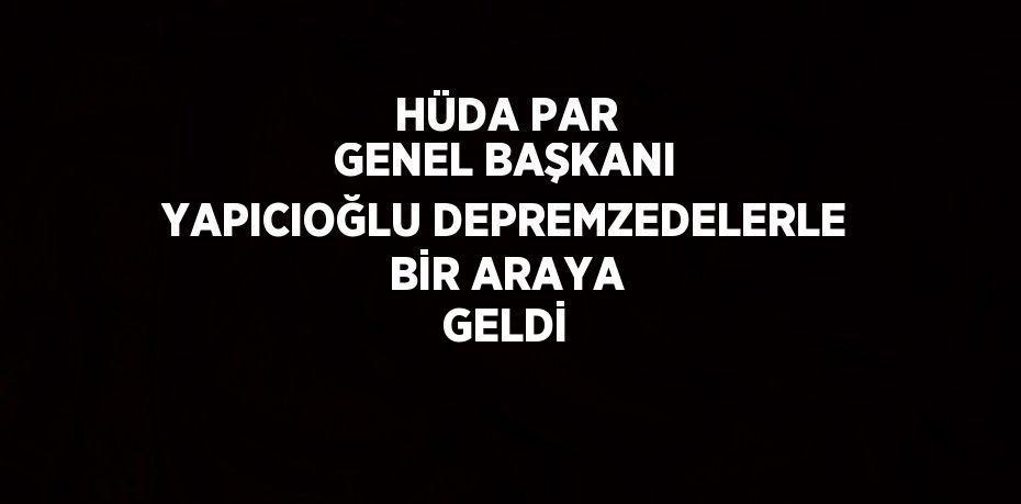 HÜDA PAR GENEL BAŞKANI YAPICIOĞLU DEPREMZEDELERLE BİR ARAYA GELDİ