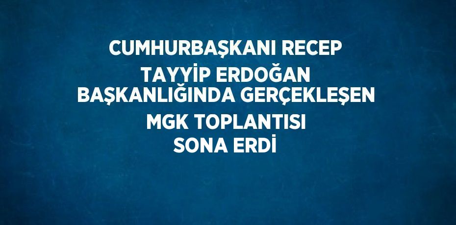 CUMHURBAŞKANI RECEP TAYYİP ERDOĞAN BAŞKANLIĞINDA GERÇEKLEŞEN MGK TOPLANTISI SONA ERDİ