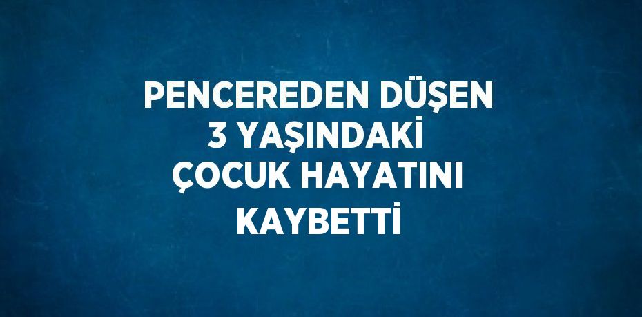 PENCEREDEN DÜŞEN 3 YAŞINDAKİ ÇOCUK HAYATINI KAYBETTİ