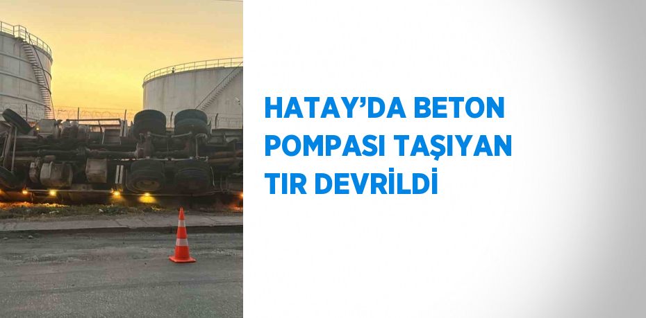 HATAY’DA BETON POMPASI TAŞIYAN TIR DEVRİLDİ