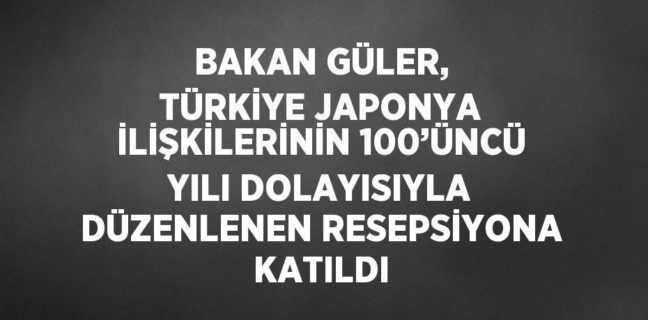 BAKAN GÜLER, TÜRKİYE JAPONYA İLİŞKİLERİNİN 100’ÜNCÜ YILI DOLAYISIYLA DÜZENLENEN RESEPSİYONA KATILDI