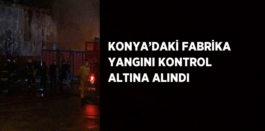 KONYA’DAKİ FABRİKA YANGINI KONTROL ALTINA ALINDI