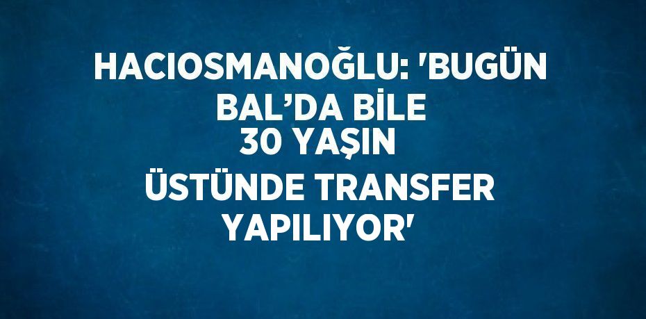 HACIOSMANOĞLU: 'BUGÜN BAL’DA BİLE 30 YAŞIN ÜSTÜNDE TRANSFER YAPILIYOR'