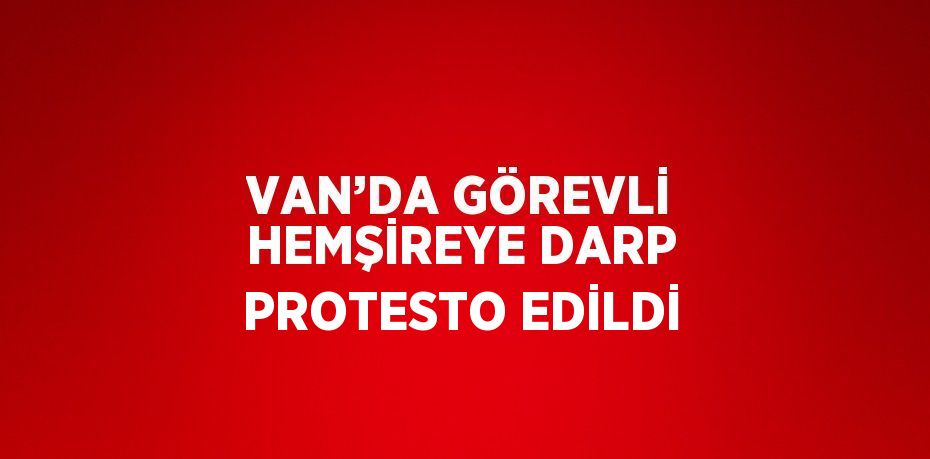 VAN’DA GÖREVLİ HEMŞİREYE DARP PROTESTO EDİLDİ