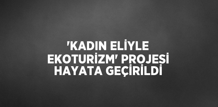 'KADIN ELİYLE EKOTURİZM' PROJESİ HAYATA GEÇİRİLDİ