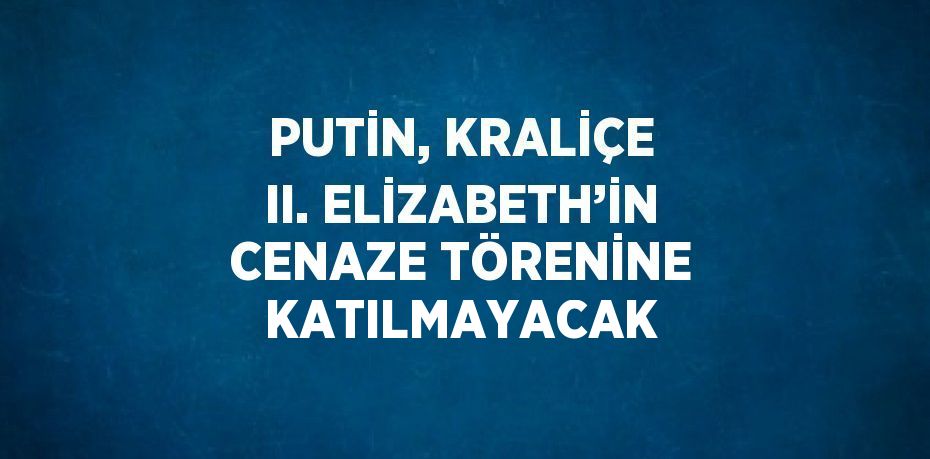 PUTİN, KRALİÇE II. ELİZABETH’İN CENAZE TÖRENİNE KATILMAYACAK