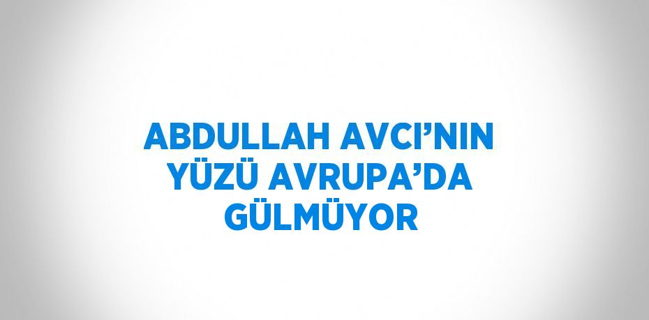 ABDULLAH AVCI’NIN YÜZÜ AVRUPA’DA GÜLMÜYOR