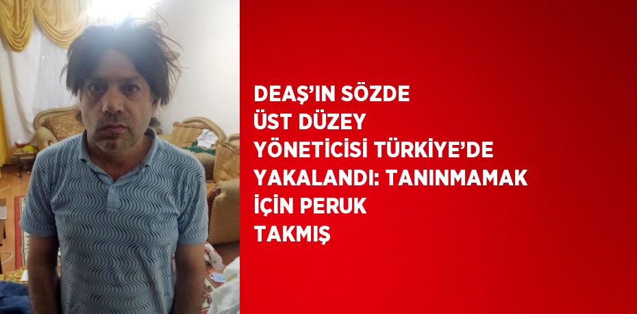 DEAŞ’IN SÖZDE ÜST DÜZEY YÖNETİCİSİ TÜRKİYE’DE YAKALANDI: TANINMAMAK İÇİN PERUK TAKMIŞ