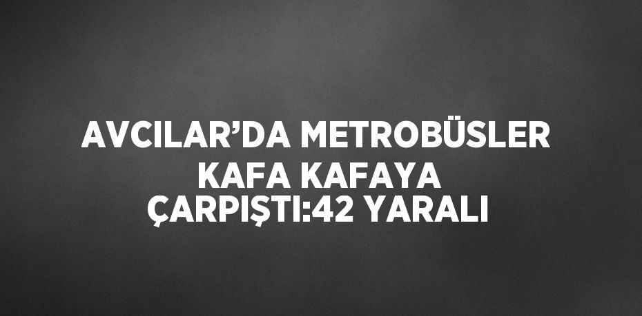 AVCILAR’DA METROBÜSLER KAFA KAFAYA ÇARPIŞTI:42 YARALI