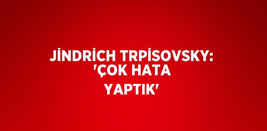 JİNDRİCH TRPİSOVSKY: 'ÇOK HATA YAPTIK'