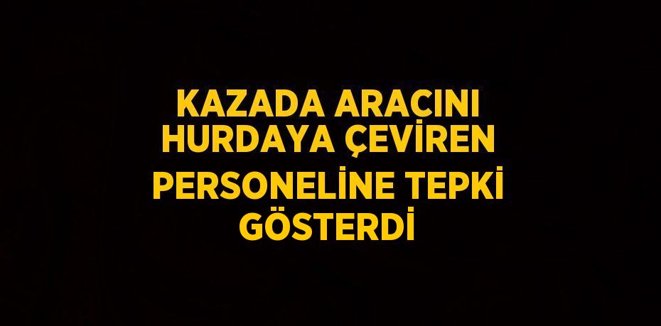 KAZADA ARACINI HURDAYA ÇEVİREN PERSONELİNE TEPKİ GÖSTERDİ