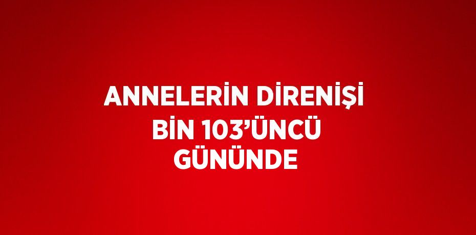 ANNELERİN DİRENİŞİ BİN 103’ÜNCÜ GÜNÜNDE