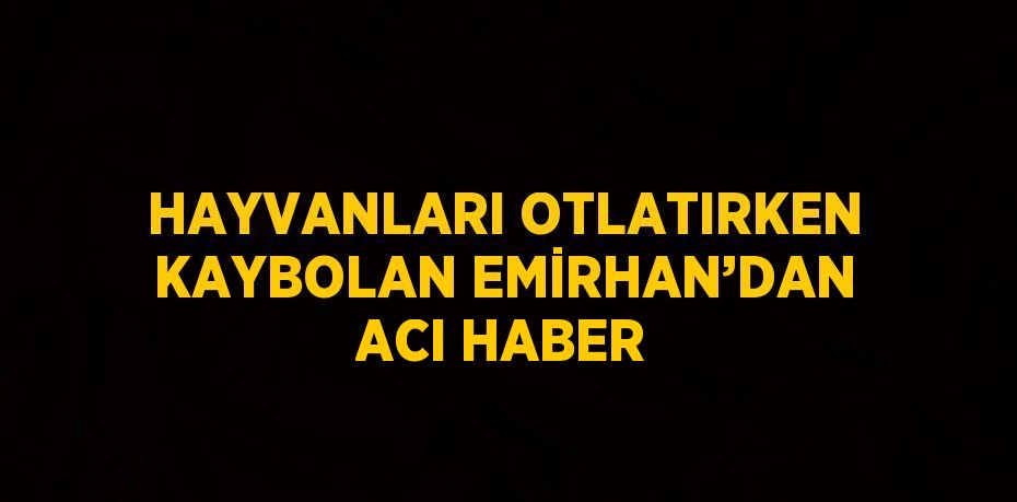 HAYVANLARI OTLATIRKEN KAYBOLAN EMİRHAN’DAN ACI HABER