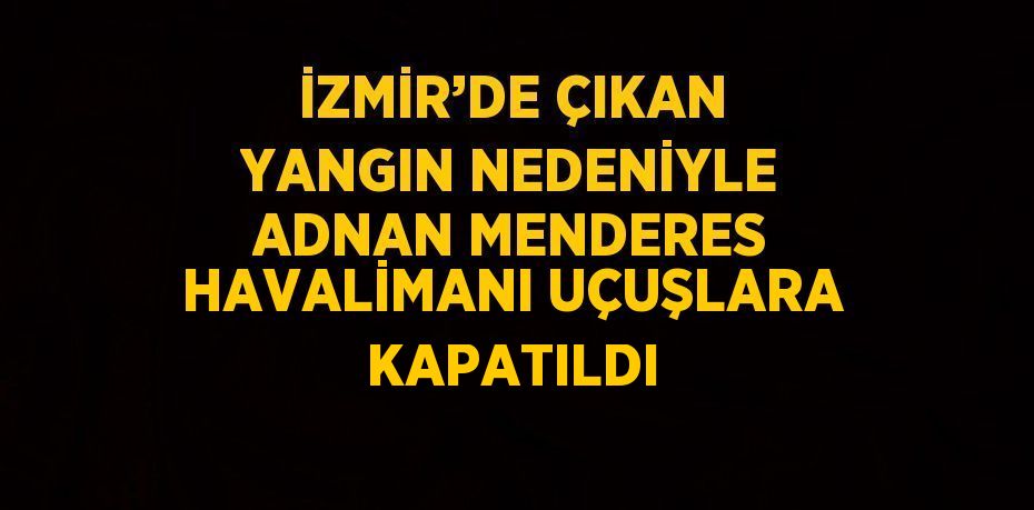 İZMİR’DE ÇIKAN YANGIN NEDENİYLE ADNAN MENDERES HAVALİMANI UÇUŞLARA KAPATILDI