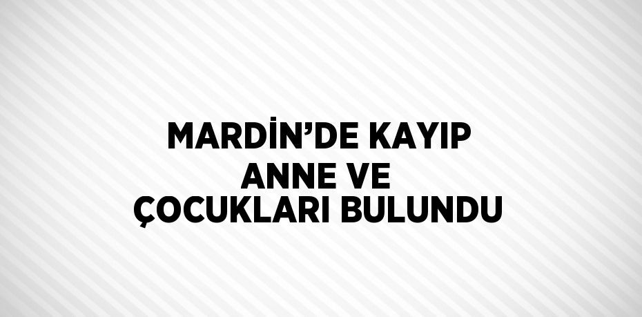 MARDİN’DE KAYIP ANNE VE ÇOCUKLARI BULUNDU