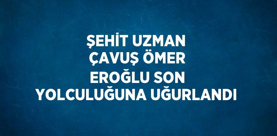 ŞEHİT UZMAN ÇAVUŞ ÖMER EROĞLU SON YOLCULUĞUNA UĞURLANDI