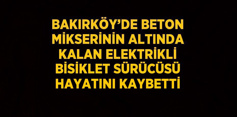 BAKIRKÖY’DE BETON MİKSERİNİN ALTINDA KALAN ELEKTRİKLİ BİSİKLET SÜRÜCÜSÜ HAYATINI KAYBETTİ