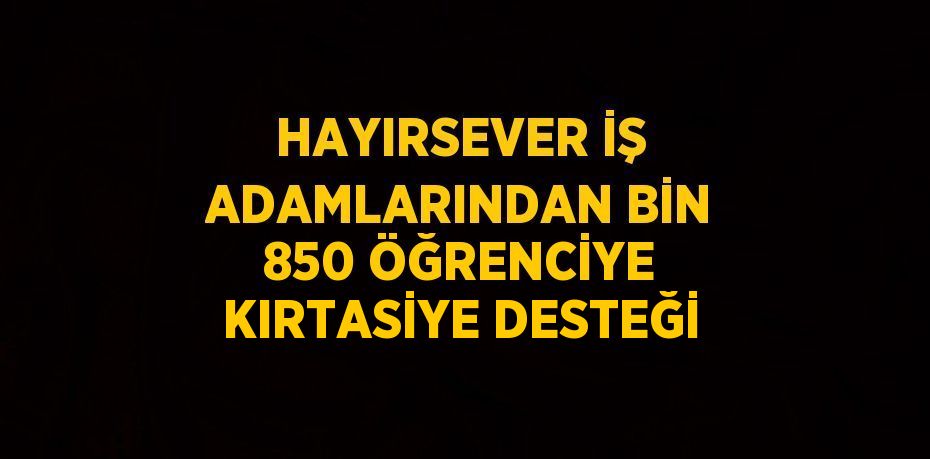 HAYIRSEVER İŞ ADAMLARINDAN BİN 850 ÖĞRENCİYE KIRTASİYE DESTEĞİ