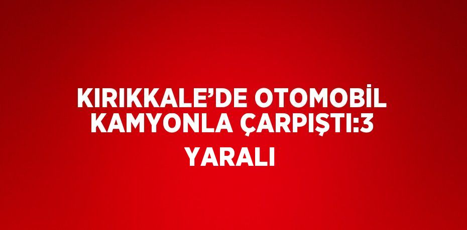 KIRIKKALE’DE OTOMOBİL KAMYONLA ÇARPIŞTI:3 YARALI