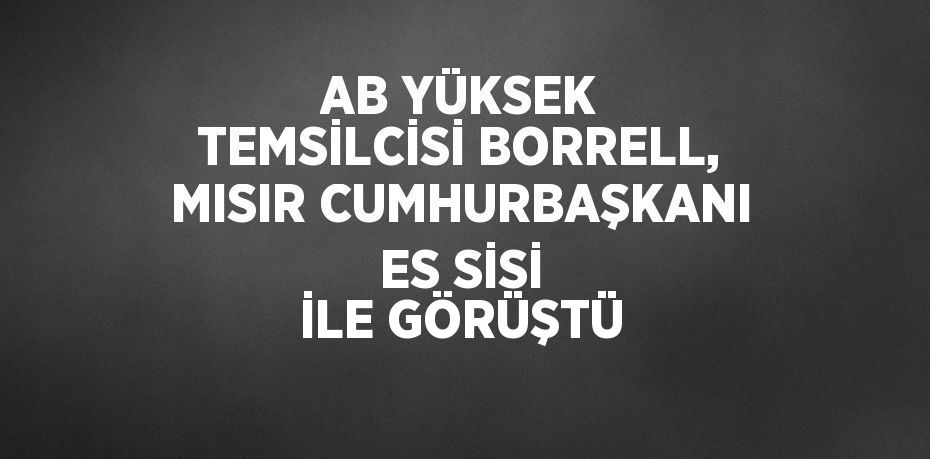 AB YÜKSEK TEMSİLCİSİ BORRELL, MISIR CUMHURBAŞKANI ES SİSİ İLE GÖRÜŞTÜ