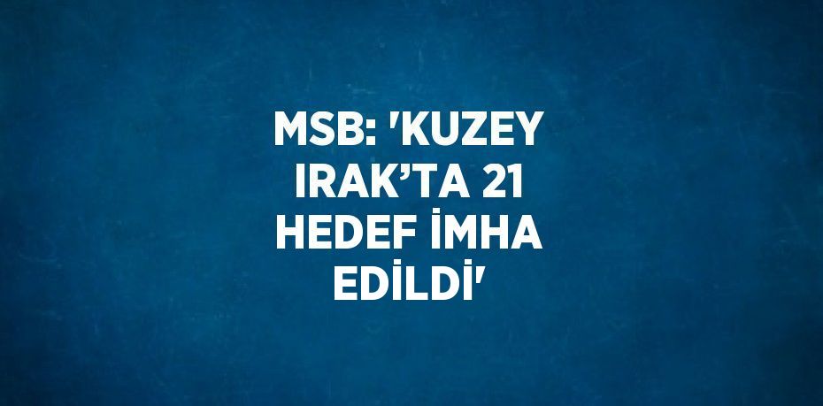 MSB: 'KUZEY IRAK’TA 21 HEDEF İMHA EDİLDİ'