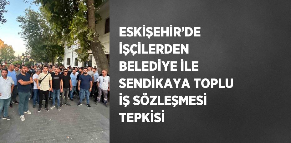 ESKİŞEHİR’DE İŞÇİLERDEN BELEDİYE İLE SENDİKAYA TOPLU İŞ SÖZLEŞMESİ TEPKİSİ