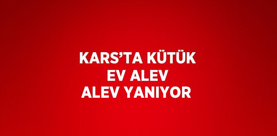 KARS’TA KÜTÜK EV ALEV ALEV YANIYOR