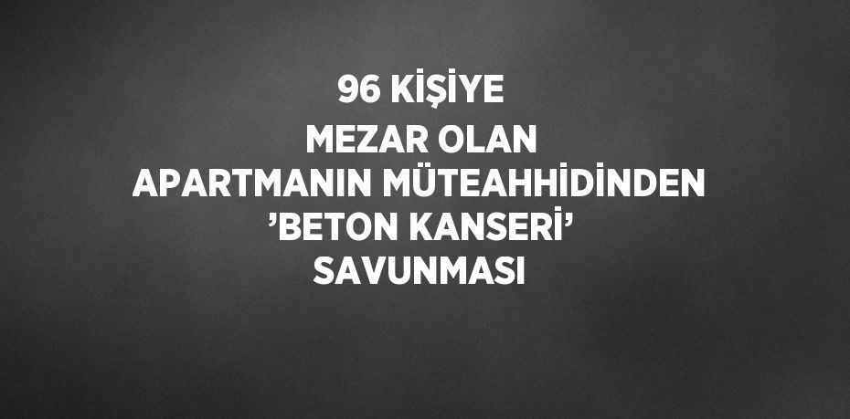 96 KİŞİYE MEZAR OLAN APARTMANIN MÜTEAHHİDİNDEN ’BETON KANSERİ’ SAVUNMASI