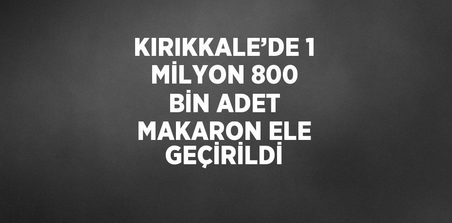 KIRIKKALE’DE 1 MİLYON 800 BİN ADET MAKARON ELE GEÇİRİLDİ