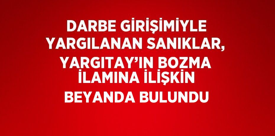 DARBE GİRİŞİMİYLE YARGILANAN SANIKLAR, YARGITAY’IN BOZMA İLAMINA İLİŞKİN BEYANDA BULUNDU