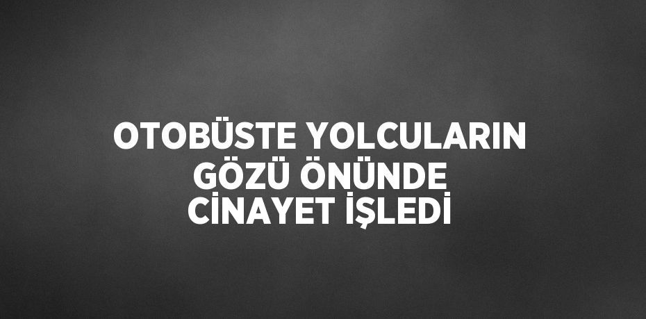 OTOBÜSTE YOLCULARIN GÖZÜ ÖNÜNDE CİNAYET İŞLEDİ