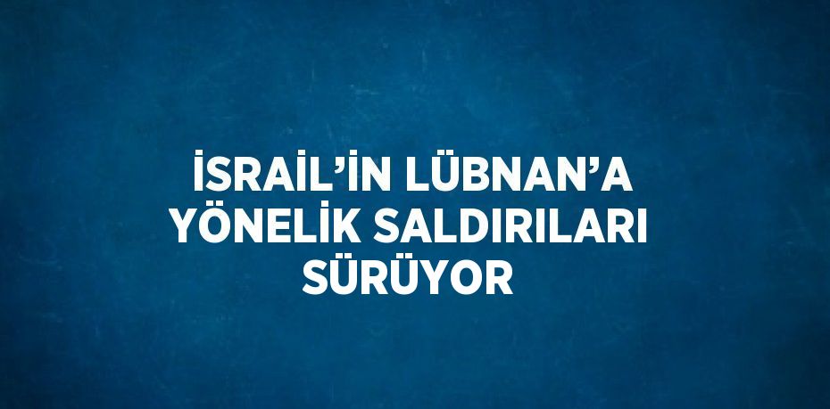 İSRAİL’İN LÜBNAN’A YÖNELİK SALDIRILARI SÜRÜYOR