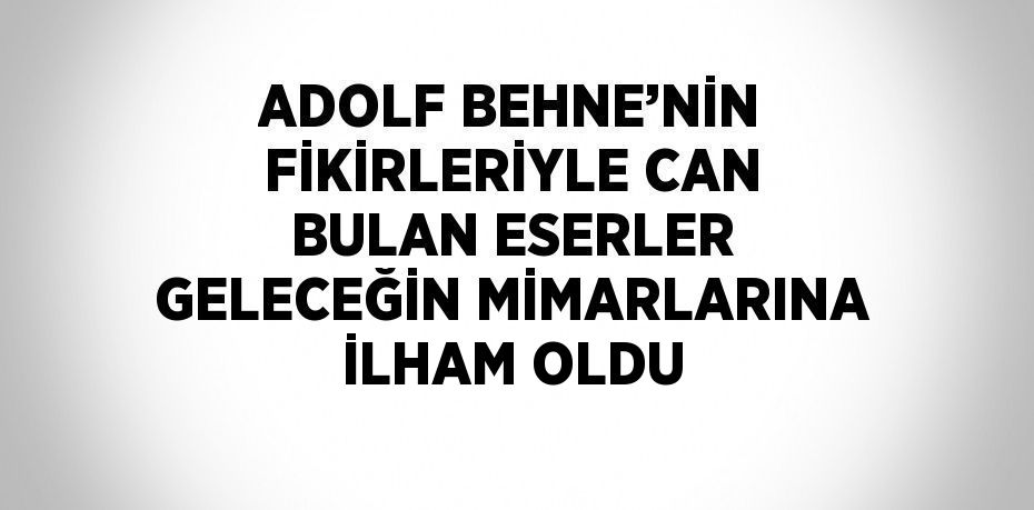 ADOLF BEHNE’NİN FİKİRLERİYLE CAN BULAN ESERLER GELECEĞİN MİMARLARINA İLHAM OLDU