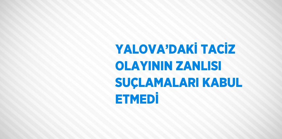 YALOVA’DAKİ TACİZ OLAYININ ZANLISI SUÇLAMALARI KABUL ETMEDİ