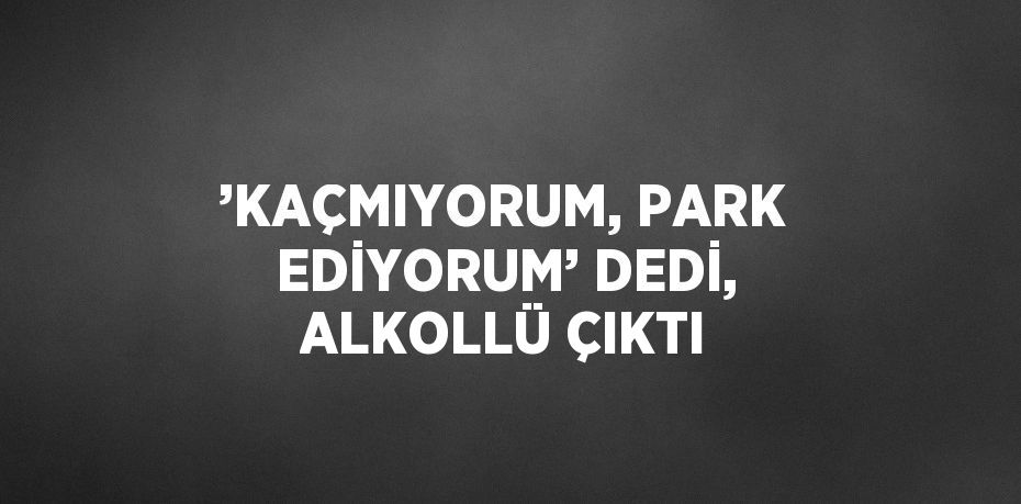 ’KAÇMIYORUM, PARK EDİYORUM’ DEDİ, ALKOLLÜ ÇIKTI