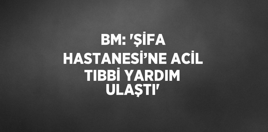 BM: 'ŞİFA HASTANESİ’NE ACİL TIBBİ YARDIM ULAŞTI'