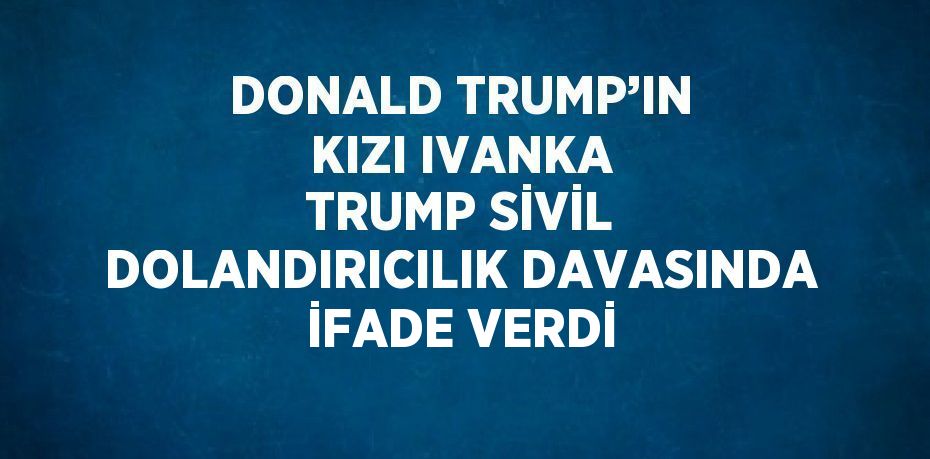 DONALD TRUMP’IN KIZI IVANKA TRUMP SİVİL DOLANDIRICILIK DAVASINDA İFADE VERDİ