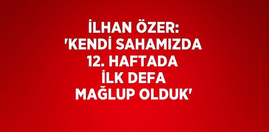 İLHAN ÖZER: 'KENDİ SAHAMIZDA 12. HAFTADA İLK DEFA MAĞLUP OLDUK'