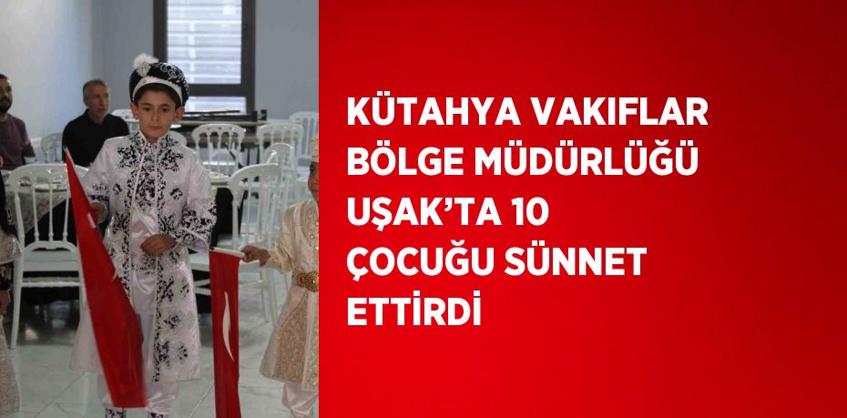 KÜTAHYA VAKIFLAR BÖLGE MÜDÜRLÜĞÜ UŞAK’TA 10 ÇOCUĞU SÜNNET ETTİRDİ