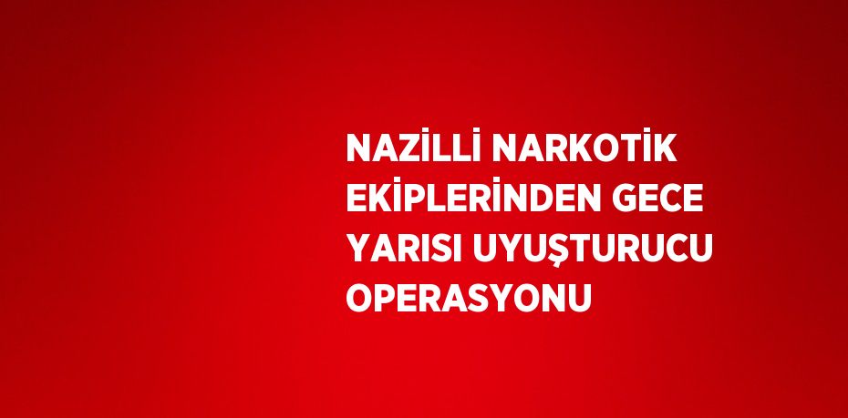 NAZİLLİ NARKOTİK EKİPLERİNDEN GECE YARISI UYUŞTURUCU OPERASYONU