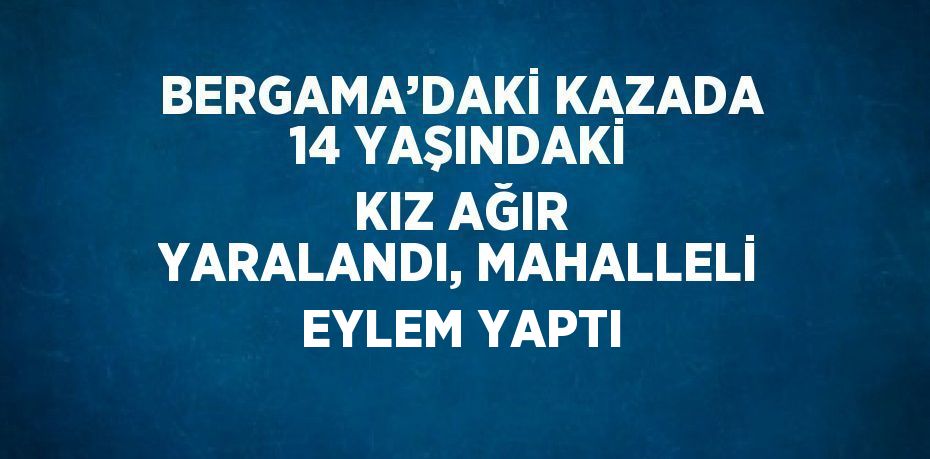 BERGAMA’DAKİ KAZADA 14 YAŞINDAKİ KIZ AĞIR YARALANDI, MAHALLELİ EYLEM YAPTI