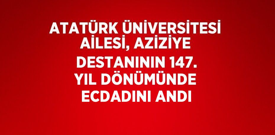 ATATÜRK ÜNİVERSİTESİ AİLESİ, AZİZİYE DESTANININ 147. YIL DÖNÜMÜNDE ECDADINI ANDI