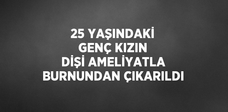 25 YAŞINDAKİ GENÇ KIZIN DİŞİ AMELİYATLA BURNUNDAN ÇIKARILDI