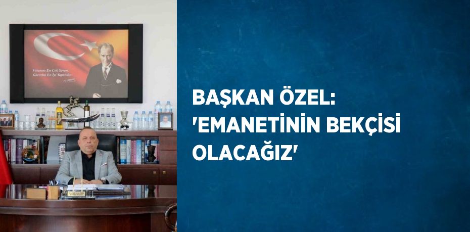 BAŞKAN ÖZEL: 'EMANETİNİN BEKÇİSİ OLACAĞIZ'