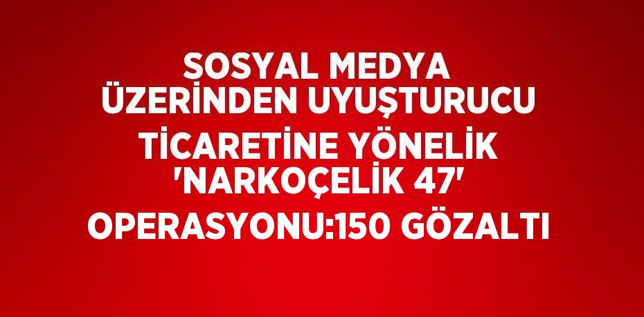 SOSYAL MEDYA ÜZERİNDEN UYUŞTURUCU TİCARETİNE YÖNELİK 'NARKOÇELİK 47' OPERASYONU:150 GÖZALTI