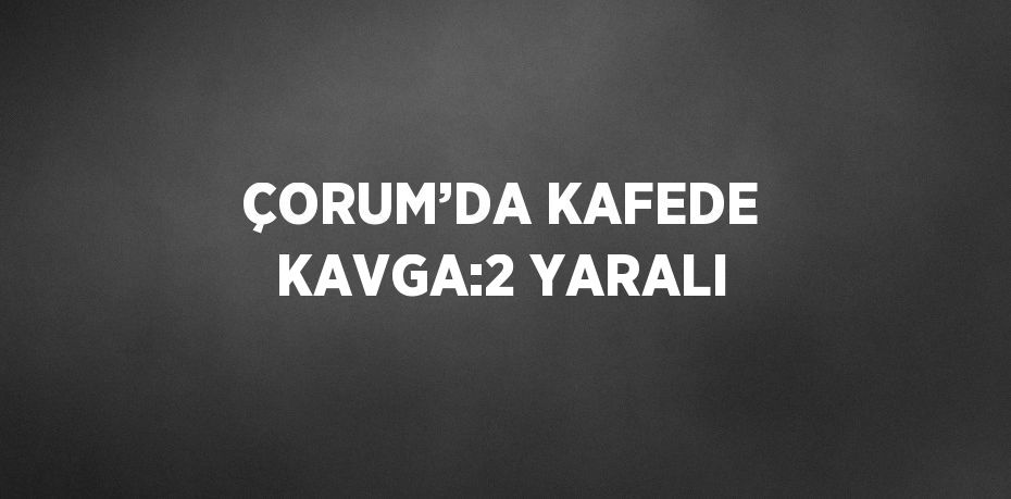 ÇORUM’DA KAFEDE KAVGA:2 YARALI